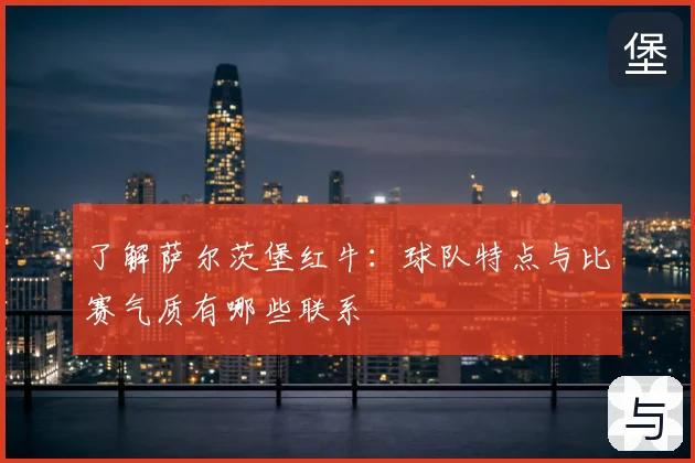 了解萨尔茨堡红牛:球队特点与比赛气质有哪些联系