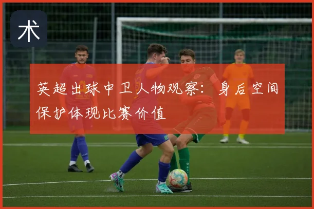 英超出球中卫人物观察：身后空间保护体现比赛价值